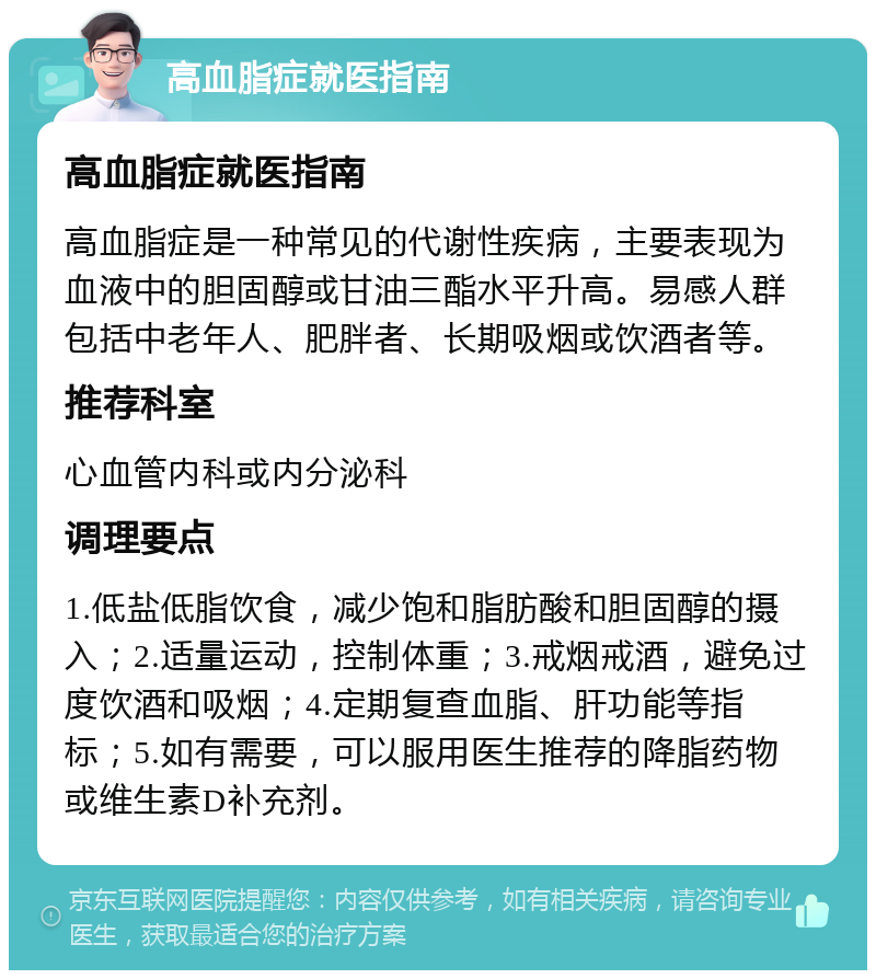 高血脂症就医指南 高血脂症就医指南 高血脂症是一种常见的代谢性疾病，主要表现为血液中的胆固醇或甘油三酯水平升高。易感人群包括中老年人、肥胖者、长期吸烟或饮酒者等。 推荐科室 心血管内科或内分泌科 调理要点 1.低盐低脂饮食，减少饱和脂肪酸和胆固醇的摄入；2.适量运动，控制体重；3.戒烟戒酒，避免过度饮酒和吸烟；4.定期复查血脂、肝功能等指标；5.如有需要，可以服用医生推荐的降脂药物或维生素D补充剂。