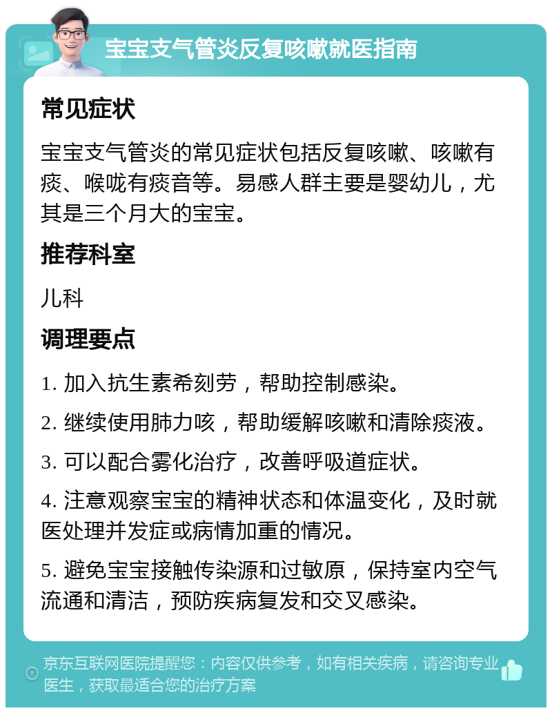 宝宝支气管炎反复咳嗽就医指南 常见症状 宝宝支气管炎的常见症状包括反复咳嗽、咳嗽有痰、喉咙有痰音等。易感人群主要是婴幼儿，尤其是三个月大的宝宝。 推荐科室 儿科 调理要点 1. 加入抗生素希刻劳，帮助控制感染。 2. 继续使用肺力咳，帮助缓解咳嗽和清除痰液。 3. 可以配合雾化治疗，改善呼吸道症状。 4. 注意观察宝宝的精神状态和体温变化，及时就医处理并发症或病情加重的情况。 5. 避免宝宝接触传染源和过敏原，保持室内空气流通和清洁，预防疾病复发和交叉感染。