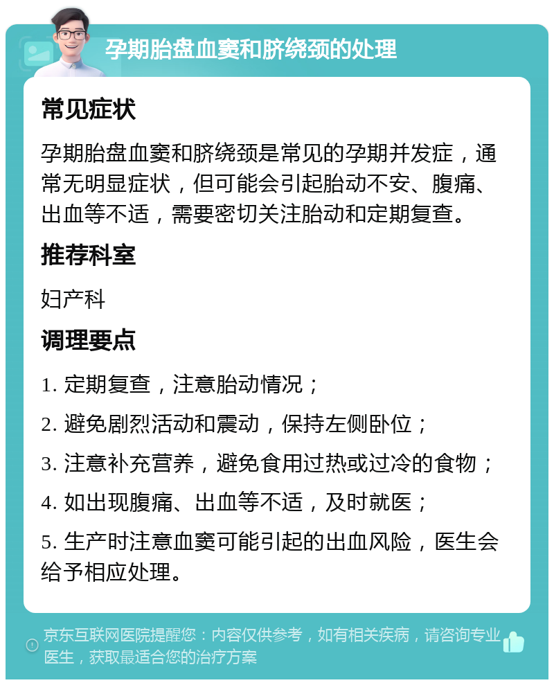 孕期胎盘血窦和脐绕颈的处理 常见症状 孕期胎盘血窦和脐绕颈是常见的孕期并发症，通常无明显症状，但可能会引起胎动不安、腹痛、出血等不适，需要密切关注胎动和定期复查。 推荐科室 妇产科 调理要点 1. 定期复查，注意胎动情况； 2. 避免剧烈活动和震动，保持左侧卧位； 3. 注意补充营养，避免食用过热或过冷的食物； 4. 如出现腹痛、出血等不适，及时就医； 5. 生产时注意血窦可能引起的出血风险，医生会给予相应处理。