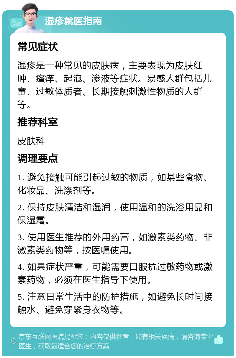 湿疹就医指南 常见症状 湿疹是一种常见的皮肤病，主要表现为皮肤红肿、瘙痒、起泡、渗液等症状。易感人群包括儿童、过敏体质者、长期接触刺激性物质的人群等。 推荐科室 皮肤科 调理要点 1. 避免接触可能引起过敏的物质，如某些食物、化妆品、洗涤剂等。 2. 保持皮肤清洁和湿润，使用温和的洗浴用品和保湿霜。 3. 使用医生推荐的外用药膏，如激素类药物、非激素类药物等，按医嘱使用。 4. 如果症状严重，可能需要口服抗过敏药物或激素药物，必须在医生指导下使用。 5. 注意日常生活中的防护措施，如避免长时间接触水、避免穿紧身衣物等。