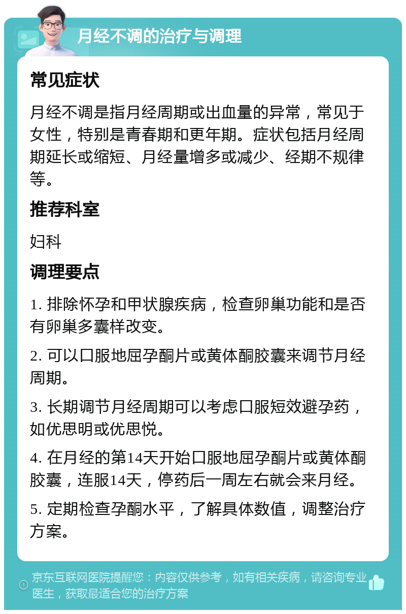 月经不调的治疗与调理 常见症状 月经不调是指月经周期或出血量的异常，常见于女性，特别是青春期和更年期。症状包括月经周期延长或缩短、月经量增多或减少、经期不规律等。 推荐科室 妇科 调理要点 1. 排除怀孕和甲状腺疾病，检查卵巢功能和是否有卵巢多囊样改变。 2. 可以口服地屈孕酮片或黄体酮胶囊来调节月经周期。 3. 长期调节月经周期可以考虑口服短效避孕药，如优思明或优思悦。 4. 在月经的第14天开始口服地屈孕酮片或黄体酮胶囊，连服14天，停药后一周左右就会来月经。 5. 定期检查孕酮水平，了解具体数值，调整治疗方案。