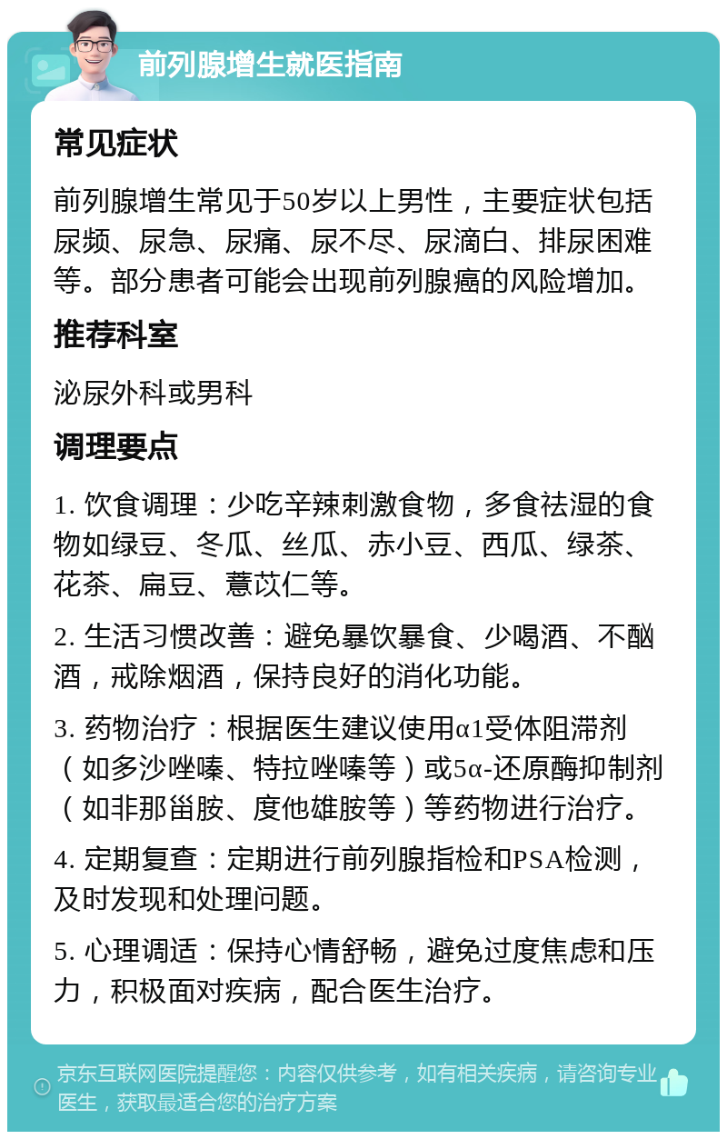 前列腺增生就医指南 常见症状 前列腺增生常见于50岁以上男性，主要症状包括尿频、尿急、尿痛、尿不尽、尿滴白、排尿困难等。部分患者可能会出现前列腺癌的风险增加。 推荐科室 泌尿外科或男科 调理要点 1. 饮食调理：少吃辛辣刺激食物，多食祛湿的食物如绿豆、冬瓜、丝瓜、赤小豆、西瓜、绿茶、花茶、扁豆、薏苡仁等。 2. 生活习惯改善：避免暴饮暴食、少喝酒、不酗酒，戒除烟酒，保持良好的消化功能。 3. 药物治疗：根据医生建议使用α1受体阻滞剂（如多沙唑嗪、特拉唑嗪等）或5α-还原酶抑制剂（如非那甾胺、度他雄胺等）等药物进行治疗。 4. 定期复查：定期进行前列腺指检和PSA检测，及时发现和处理问题。 5. 心理调适：保持心情舒畅，避免过度焦虑和压力，积极面对疾病，配合医生治疗。