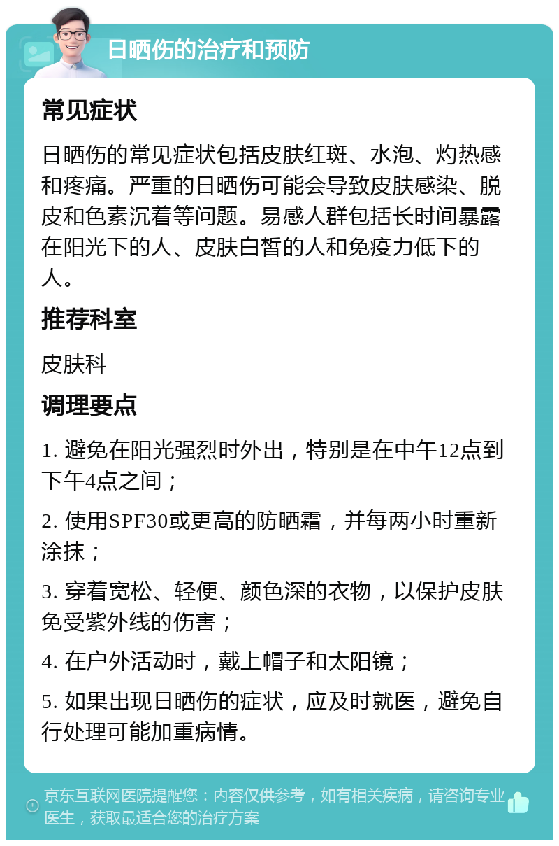 日晒伤的治疗和预防 常见症状 日晒伤的常见症状包括皮肤红斑、水泡、灼热感和疼痛。严重的日晒伤可能会导致皮肤感染、脱皮和色素沉着等问题。易感人群包括长时间暴露在阳光下的人、皮肤白皙的人和免疫力低下的人。 推荐科室 皮肤科 调理要点 1. 避免在阳光强烈时外出，特别是在中午12点到下午4点之间； 2. 使用SPF30或更高的防晒霜，并每两小时重新涂抹； 3. 穿着宽松、轻便、颜色深的衣物，以保护皮肤免受紫外线的伤害； 4. 在户外活动时，戴上帽子和太阳镜； 5. 如果出现日晒伤的症状，应及时就医，避免自行处理可能加重病情。