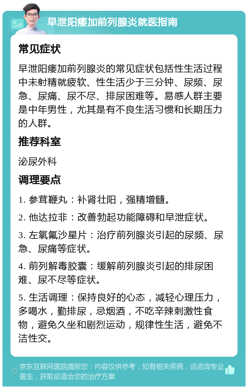 早泄阳痿加前列腺炎就医指南 常见症状 早泄阳痿加前列腺炎的常见症状包括性生活过程中未射精就疲软、性生活少于三分钟、尿频、尿急、尿痛、尿不尽、排尿困难等。易感人群主要是中年男性，尤其是有不良生活习惯和长期压力的人群。 推荐科室 泌尿外科 调理要点 1. 参茸鞭丸：补肾壮阳，强精增髓。 2. 他达拉非：改善勃起功能障碍和早泄症状。 3. 左氧氟沙星片：治疗前列腺炎引起的尿频、尿急、尿痛等症状。 4. 前列解毒胶囊：缓解前列腺炎引起的排尿困难、尿不尽等症状。 5. 生活调理：保持良好的心态，减轻心理压力，多喝水，勤排尿，忌烟酒，不吃辛辣刺激性食物，避免久坐和剧烈运动，规律性生活，避免不洁性交。