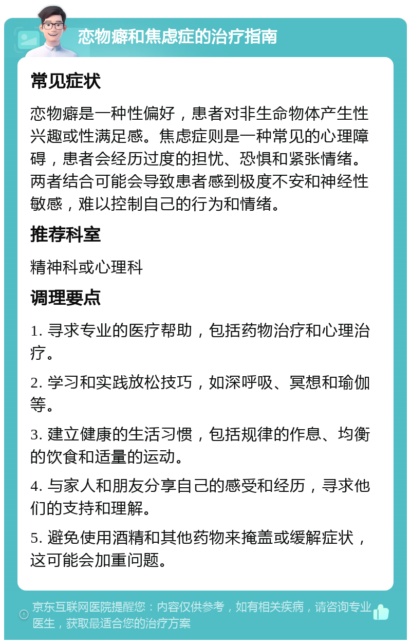 恋物癖和焦虑症的治疗指南 常见症状 恋物癖是一种性偏好，患者对非生命物体产生性兴趣或性满足感。焦虑症则是一种常见的心理障碍，患者会经历过度的担忧、恐惧和紧张情绪。两者结合可能会导致患者感到极度不安和神经性敏感，难以控制自己的行为和情绪。 推荐科室 精神科或心理科 调理要点 1. 寻求专业的医疗帮助，包括药物治疗和心理治疗。 2. 学习和实践放松技巧，如深呼吸、冥想和瑜伽等。 3. 建立健康的生活习惯，包括规律的作息、均衡的饮食和适量的运动。 4. 与家人和朋友分享自己的感受和经历，寻求他们的支持和理解。 5. 避免使用酒精和其他药物来掩盖或缓解症状，这可能会加重问题。