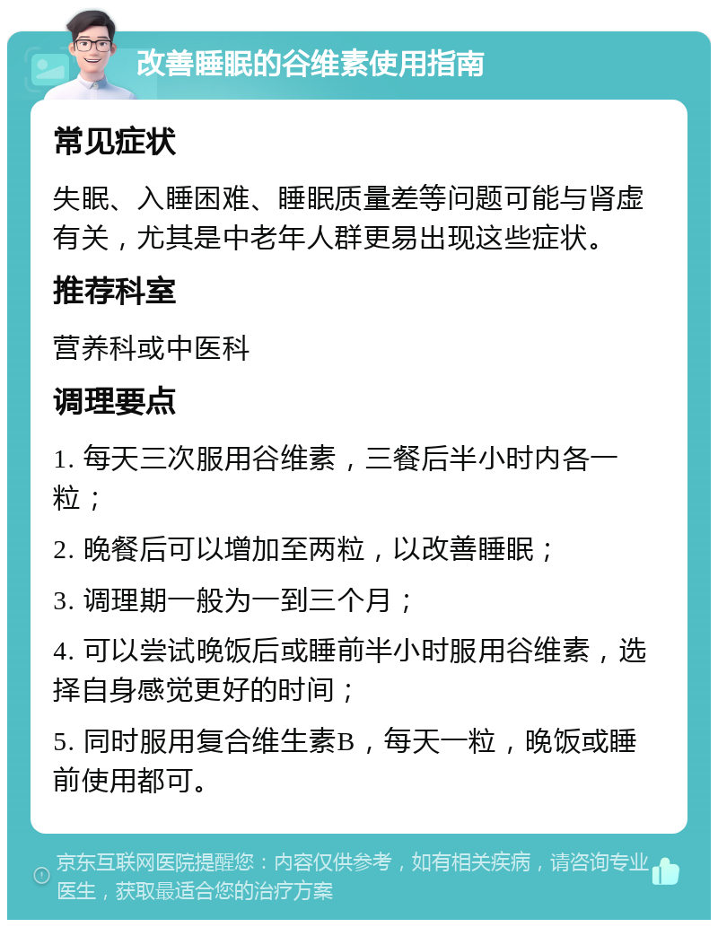 改善睡眠的谷维素使用指南 常见症状 失眠、入睡困难、睡眠质量差等问题可能与肾虚有关，尤其是中老年人群更易出现这些症状。 推荐科室 营养科或中医科 调理要点 1. 每天三次服用谷维素，三餐后半小时内各一粒； 2. 晚餐后可以增加至两粒，以改善睡眠； 3. 调理期一般为一到三个月； 4. 可以尝试晚饭后或睡前半小时服用谷维素，选择自身感觉更好的时间； 5. 同时服用复合维生素B，每天一粒，晚饭或睡前使用都可。