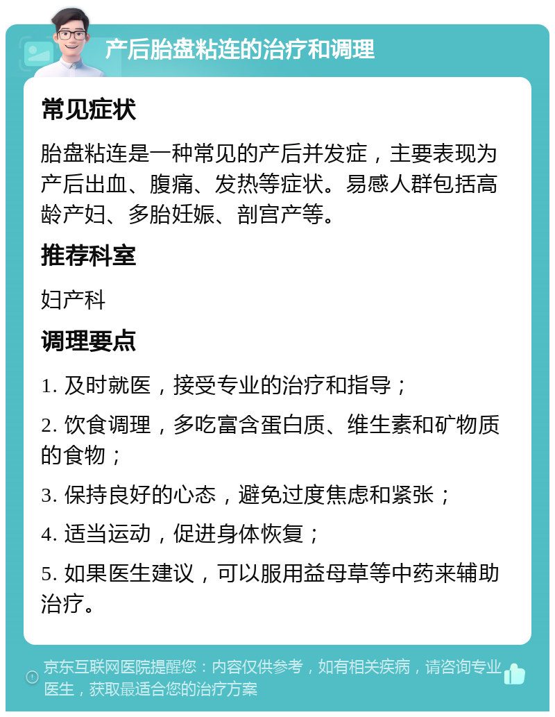 产后胎盘粘连的治疗和调理 常见症状 胎盘粘连是一种常见的产后并发症，主要表现为产后出血、腹痛、发热等症状。易感人群包括高龄产妇、多胎妊娠、剖宫产等。 推荐科室 妇产科 调理要点 1. 及时就医，接受专业的治疗和指导； 2. 饮食调理，多吃富含蛋白质、维生素和矿物质的食物； 3. 保持良好的心态，避免过度焦虑和紧张； 4. 适当运动，促进身体恢复； 5. 如果医生建议，可以服用益母草等中药来辅助治疗。