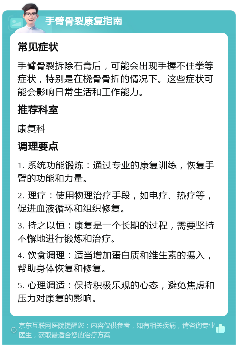 手臂骨裂康复指南 常见症状 手臂骨裂拆除石膏后，可能会出现手握不住拳等症状，特别是在桡骨骨折的情况下。这些症状可能会影响日常生活和工作能力。 推荐科室 康复科 调理要点 1. 系统功能锻炼：通过专业的康复训练，恢复手臂的功能和力量。 2. 理疗：使用物理治疗手段，如电疗、热疗等，促进血液循环和组织修复。 3. 持之以恒：康复是一个长期的过程，需要坚持不懈地进行锻炼和治疗。 4. 饮食调理：适当增加蛋白质和维生素的摄入，帮助身体恢复和修复。 5. 心理调适：保持积极乐观的心态，避免焦虑和压力对康复的影响。