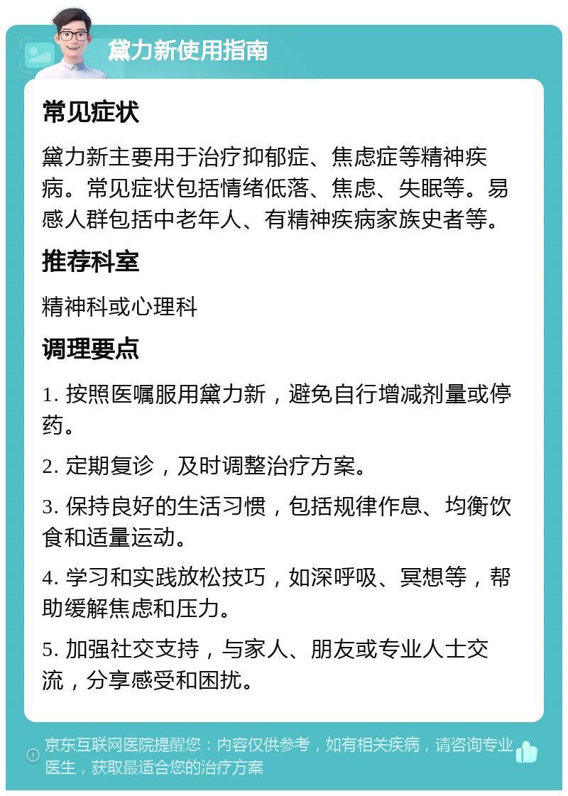 黛力新使用指南 常见症状 黛力新主要用于治疗抑郁症、焦虑症等精神疾病。常见症状包括情绪低落、焦虑、失眠等。易感人群包括中老年人、有精神疾病家族史者等。 推荐科室 精神科或心理科 调理要点 1. 按照医嘱服用黛力新，避免自行增减剂量或停药。 2. 定期复诊，及时调整治疗方案。 3. 保持良好的生活习惯，包括规律作息、均衡饮食和适量运动。 4. 学习和实践放松技巧，如深呼吸、冥想等，帮助缓解焦虑和压力。 5. 加强社交支持，与家人、朋友或专业人士交流，分享感受和困扰。