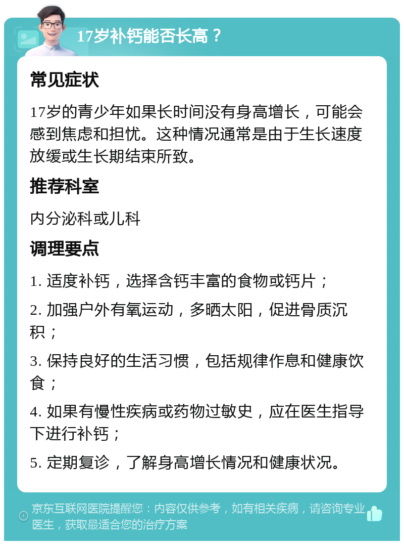 17岁补钙能否长高？ 常见症状 17岁的青少年如果长时间没有身高增长，可能会感到焦虑和担忧。这种情况通常是由于生长速度放缓或生长期结束所致。 推荐科室 内分泌科或儿科 调理要点 1. 适度补钙，选择含钙丰富的食物或钙片； 2. 加强户外有氧运动，多晒太阳，促进骨质沉积； 3. 保持良好的生活习惯，包括规律作息和健康饮食； 4. 如果有慢性疾病或药物过敏史，应在医生指导下进行补钙； 5. 定期复诊，了解身高增长情况和健康状况。