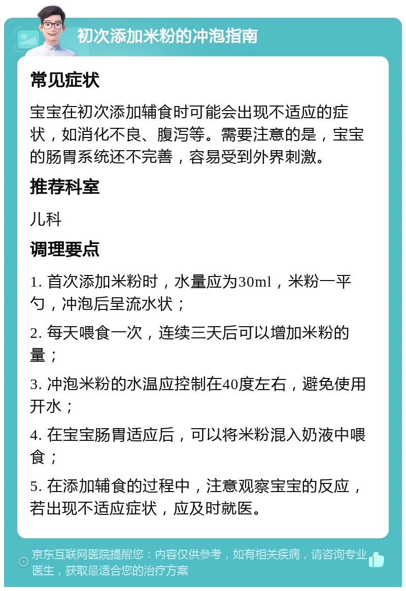 初次添加米粉的冲泡指南 常见症状 宝宝在初次添加辅食时可能会出现不适应的症状，如消化不良、腹泻等。需要注意的是，宝宝的肠胃系统还不完善，容易受到外界刺激。 推荐科室 儿科 调理要点 1. 首次添加米粉时，水量应为30ml，米粉一平勺，冲泡后呈流水状； 2. 每天喂食一次，连续三天后可以增加米粉的量； 3. 冲泡米粉的水温应控制在40度左右，避免使用开水； 4. 在宝宝肠胃适应后，可以将米粉混入奶液中喂食； 5. 在添加辅食的过程中，注意观察宝宝的反应，若出现不适应症状，应及时就医。