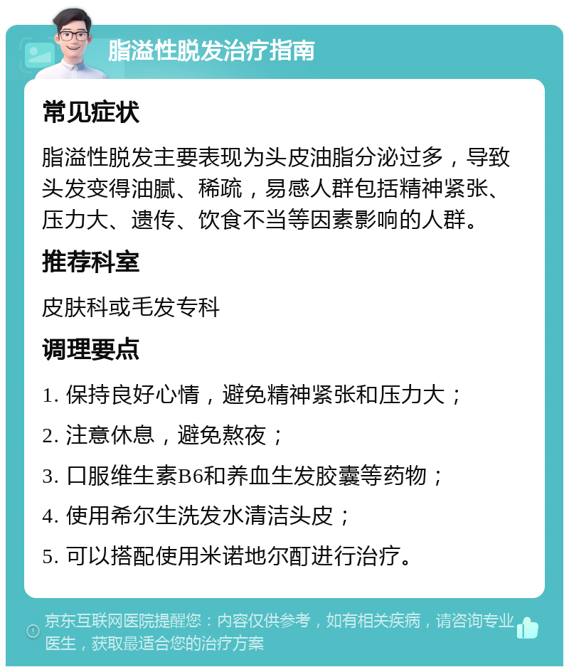 脂溢性脱发治疗指南 常见症状 脂溢性脱发主要表现为头皮油脂分泌过多，导致头发变得油腻、稀疏，易感人群包括精神紧张、压力大、遗传、饮食不当等因素影响的人群。 推荐科室 皮肤科或毛发专科 调理要点 1. 保持良好心情，避免精神紧张和压力大； 2. 注意休息，避免熬夜； 3. 口服维生素B6和养血生发胶囊等药物； 4. 使用希尔生洗发水清洁头皮； 5. 可以搭配使用米诺地尔酊进行治疗。