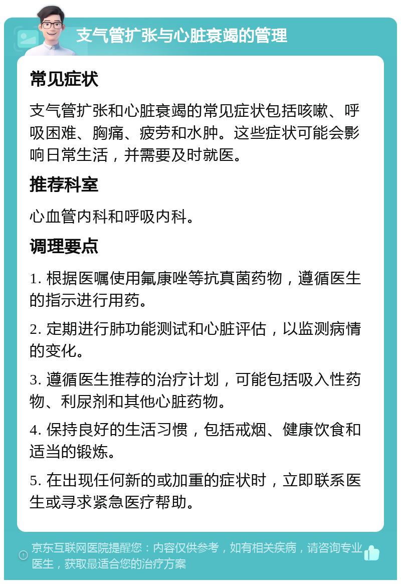 支气管扩张与心脏衰竭的管理 常见症状 支气管扩张和心脏衰竭的常见症状包括咳嗽、呼吸困难、胸痛、疲劳和水肿。这些症状可能会影响日常生活，并需要及时就医。 推荐科室 心血管内科和呼吸内科。 调理要点 1. 根据医嘱使用氟康唑等抗真菌药物，遵循医生的指示进行用药。 2. 定期进行肺功能测试和心脏评估，以监测病情的变化。 3. 遵循医生推荐的治疗计划，可能包括吸入性药物、利尿剂和其他心脏药物。 4. 保持良好的生活习惯，包括戒烟、健康饮食和适当的锻炼。 5. 在出现任何新的或加重的症状时，立即联系医生或寻求紧急医疗帮助。