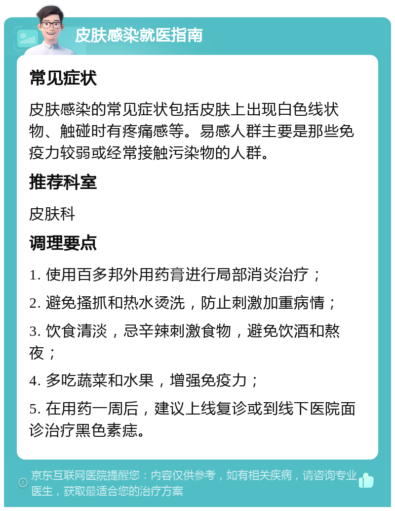 皮肤感染就医指南 常见症状 皮肤感染的常见症状包括皮肤上出现白色线状物、触碰时有疼痛感等。易感人群主要是那些免疫力较弱或经常接触污染物的人群。 推荐科室 皮肤科 调理要点 1. 使用百多邦外用药膏进行局部消炎治疗； 2. 避免搔抓和热水烫洗，防止刺激加重病情； 3. 饮食清淡，忌辛辣刺激食物，避免饮酒和熬夜； 4. 多吃蔬菜和水果，增强免疫力； 5. 在用药一周后，建议上线复诊或到线下医院面诊治疗黑色素痣。