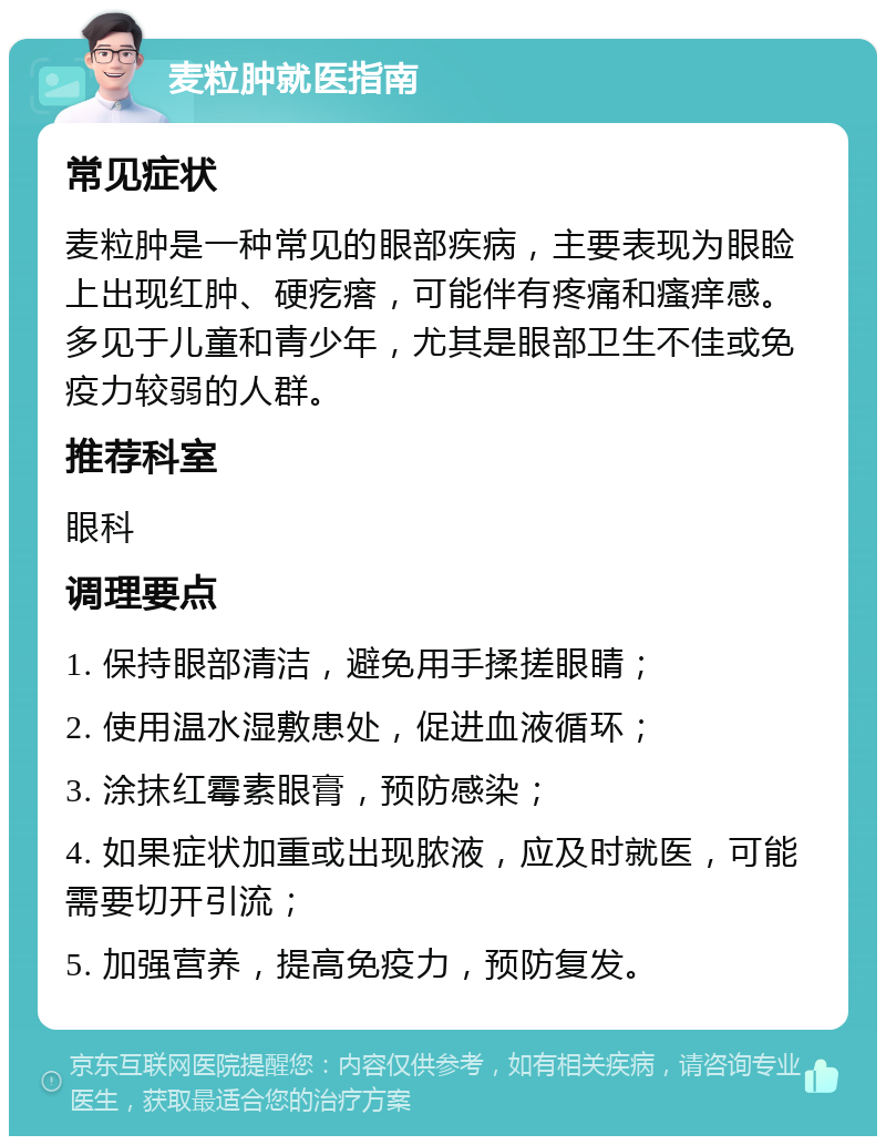 麦粒肿就医指南 常见症状 麦粒肿是一种常见的眼部疾病，主要表现为眼睑上出现红肿、硬疙瘩，可能伴有疼痛和瘙痒感。多见于儿童和青少年，尤其是眼部卫生不佳或免疫力较弱的人群。 推荐科室 眼科 调理要点 1. 保持眼部清洁，避免用手揉搓眼睛； 2. 使用温水湿敷患处，促进血液循环； 3. 涂抹红霉素眼膏，预防感染； 4. 如果症状加重或出现脓液，应及时就医，可能需要切开引流； 5. 加强营养，提高免疫力，预防复发。