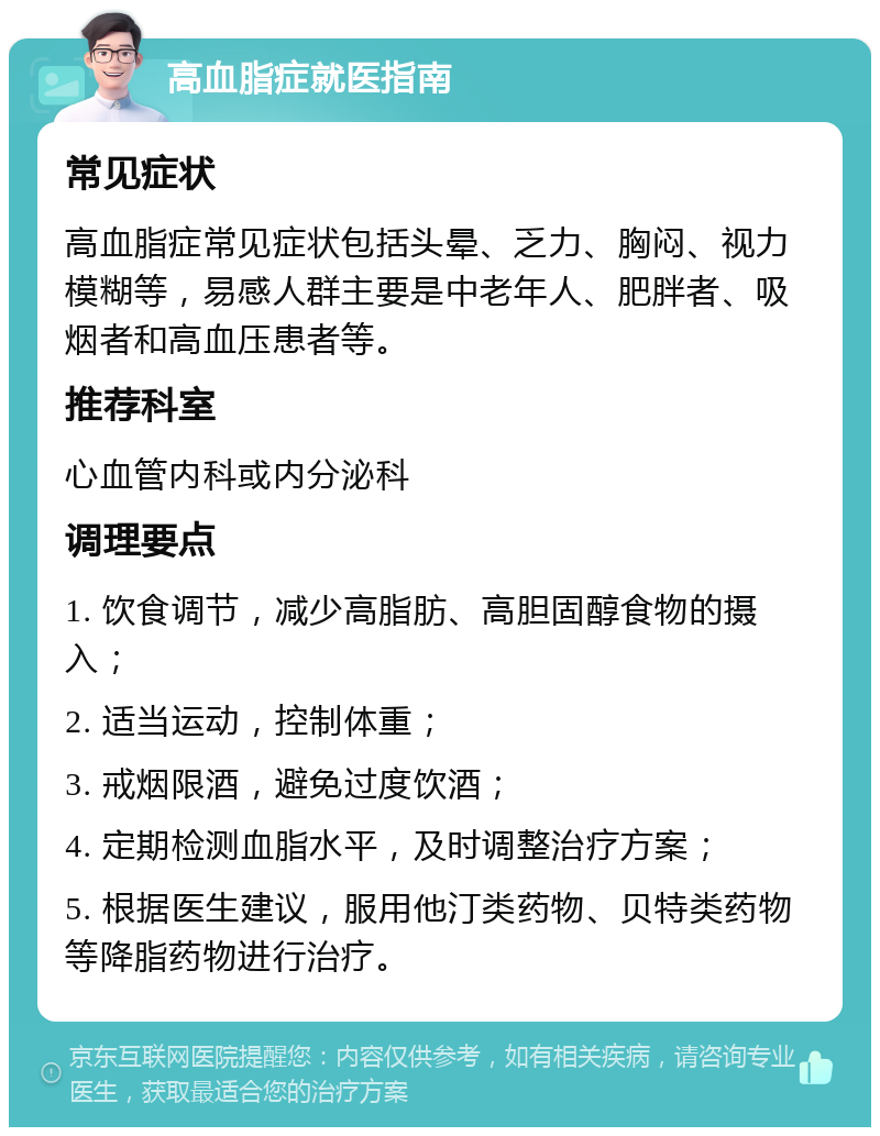 高血脂症就医指南 常见症状 高血脂症常见症状包括头晕、乏力、胸闷、视力模糊等，易感人群主要是中老年人、肥胖者、吸烟者和高血压患者等。 推荐科室 心血管内科或内分泌科 调理要点 1. 饮食调节，减少高脂肪、高胆固醇食物的摄入； 2. 适当运动，控制体重； 3. 戒烟限酒，避免过度饮酒； 4. 定期检测血脂水平，及时调整治疗方案； 5. 根据医生建议，服用他汀类药物、贝特类药物等降脂药物进行治疗。