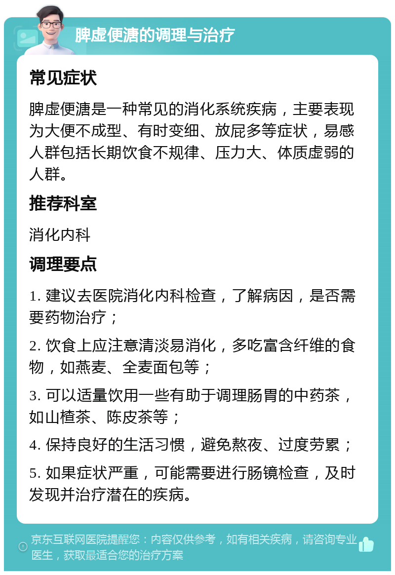 脾虚便溏的调理与治疗 常见症状 脾虚便溏是一种常见的消化系统疾病，主要表现为大便不成型、有时变细、放屁多等症状，易感人群包括长期饮食不规律、压力大、体质虚弱的人群。 推荐科室 消化内科 调理要点 1. 建议去医院消化内科检查，了解病因，是否需要药物治疗； 2. 饮食上应注意清淡易消化，多吃富含纤维的食物，如燕麦、全麦面包等； 3. 可以适量饮用一些有助于调理肠胃的中药茶，如山楂茶、陈皮茶等； 4. 保持良好的生活习惯，避免熬夜、过度劳累； 5. 如果症状严重，可能需要进行肠镜检查，及时发现并治疗潜在的疾病。