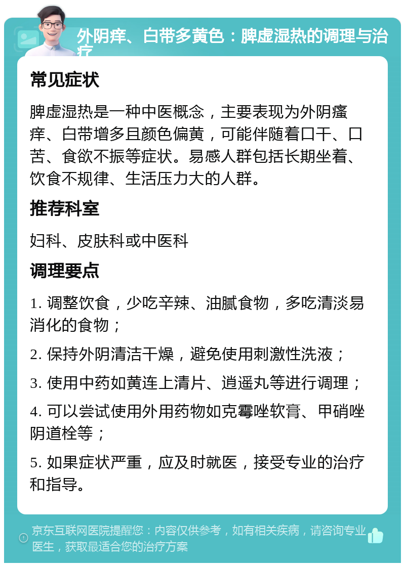 外阴痒、白带多黄色：脾虚湿热的调理与治疗 常见症状 脾虚湿热是一种中医概念，主要表现为外阴瘙痒、白带增多且颜色偏黄，可能伴随着口干、口苦、食欲不振等症状。易感人群包括长期坐着、饮食不规律、生活压力大的人群。 推荐科室 妇科、皮肤科或中医科 调理要点 1. 调整饮食，少吃辛辣、油腻食物，多吃清淡易消化的食物； 2. 保持外阴清洁干燥，避免使用刺激性洗液； 3. 使用中药如黄连上清片、逍遥丸等进行调理； 4. 可以尝试使用外用药物如克霉唑软膏、甲硝唑阴道栓等； 5. 如果症状严重，应及时就医，接受专业的治疗和指导。