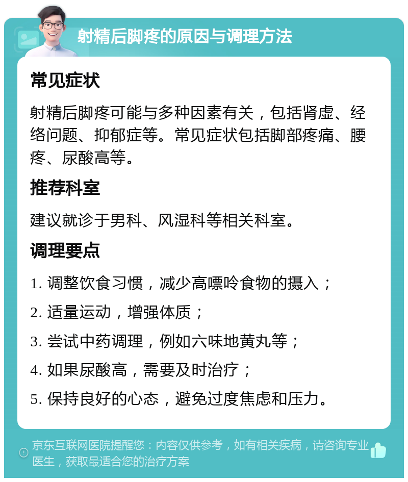 射精后脚疼的原因与调理方法 常见症状 射精后脚疼可能与多种因素有关，包括肾虚、经络问题、抑郁症等。常见症状包括脚部疼痛、腰疼、尿酸高等。 推荐科室 建议就诊于男科、风湿科等相关科室。 调理要点 1. 调整饮食习惯，减少高嘌呤食物的摄入； 2. 适量运动，增强体质； 3. 尝试中药调理，例如六味地黄丸等； 4. 如果尿酸高，需要及时治疗； 5. 保持良好的心态，避免过度焦虑和压力。