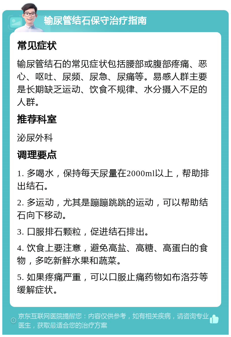 输尿管结石保守治疗指南 常见症状 输尿管结石的常见症状包括腰部或腹部疼痛、恶心、呕吐、尿频、尿急、尿痛等。易感人群主要是长期缺乏运动、饮食不规律、水分摄入不足的人群。 推荐科室 泌尿外科 调理要点 1. 多喝水，保持每天尿量在2000ml以上，帮助排出结石。 2. 多运动，尤其是蹦蹦跳跳的运动，可以帮助结石向下移动。 3. 口服排石颗粒，促进结石排出。 4. 饮食上要注意，避免高盐、高糖、高蛋白的食物，多吃新鲜水果和蔬菜。 5. 如果疼痛严重，可以口服止痛药物如布洛芬等缓解症状。