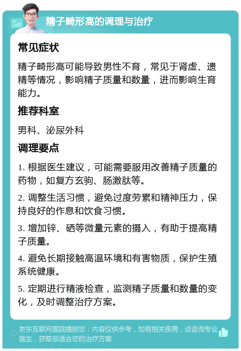 精子畸形高的调理与治疗 常见症状 精子畸形高可能导致男性不育，常见于肾虚、遗精等情况，影响精子质量和数量，进而影响生育能力。 推荐科室 男科、泌尿外科 调理要点 1. 根据医生建议，可能需要服用改善精子质量的药物，如复方玄驹、肠激肽等。 2. 调整生活习惯，避免过度劳累和精神压力，保持良好的作息和饮食习惯。 3. 增加锌、硒等微量元素的摄入，有助于提高精子质量。 4. 避免长期接触高温环境和有害物质，保护生殖系统健康。 5. 定期进行精液检查，监测精子质量和数量的变化，及时调整治疗方案。