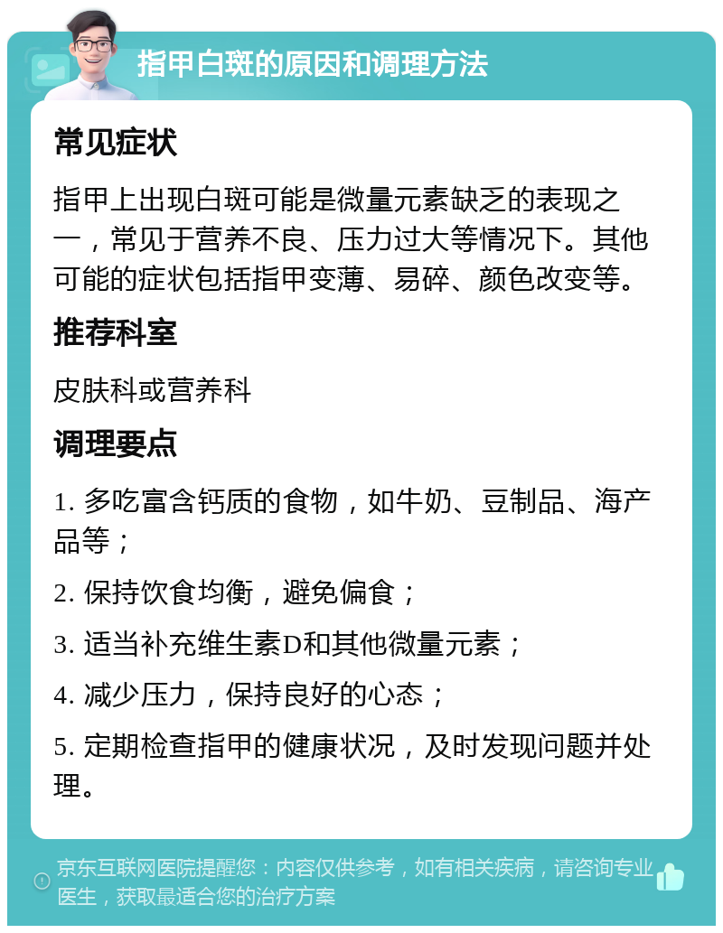 指甲白斑的原因和调理方法 常见症状 指甲上出现白斑可能是微量元素缺乏的表现之一，常见于营养不良、压力过大等情况下。其他可能的症状包括指甲变薄、易碎、颜色改变等。 推荐科室 皮肤科或营养科 调理要点 1. 多吃富含钙质的食物，如牛奶、豆制品、海产品等； 2. 保持饮食均衡，避免偏食； 3. 适当补充维生素D和其他微量元素； 4. 减少压力，保持良好的心态； 5. 定期检查指甲的健康状况，及时发现问题并处理。