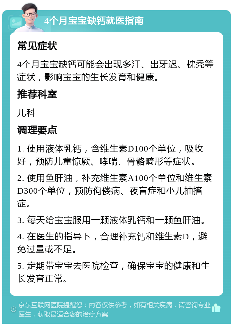 4个月宝宝缺钙就医指南 常见症状 4个月宝宝缺钙可能会出现多汗、出牙迟、枕秃等症状，影响宝宝的生长发育和健康。 推荐科室 儿科 调理要点 1. 使用液体乳钙，含维生素D100个单位，吸收好，预防儿童惊厥、哮喘、骨骼畸形等症状。 2. 使用鱼肝油，补充维生素A100个单位和维生素D300个单位，预防佝偻病、夜盲症和小儿抽搐症。 3. 每天给宝宝服用一颗液体乳钙和一颗鱼肝油。 4. 在医生的指导下，合理补充钙和维生素D，避免过量或不足。 5. 定期带宝宝去医院检查，确保宝宝的健康和生长发育正常。