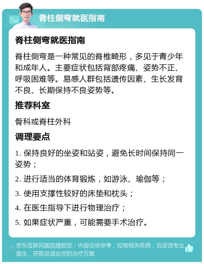 脊柱侧弯就医指南 脊柱侧弯就医指南 脊柱侧弯是一种常见的脊椎畸形，多见于青少年和成年人。主要症状包括背部疼痛、姿势不正、呼吸困难等。易感人群包括遗传因素、生长发育不良、长期保持不良姿势等。 推荐科室 骨科或脊柱外科 调理要点 1. 保持良好的坐姿和站姿，避免长时间保持同一姿势； 2. 进行适当的体育锻炼，如游泳、瑜伽等； 3. 使用支撑性较好的床垫和枕头； 4. 在医生指导下进行物理治疗； 5. 如果症状严重，可能需要手术治疗。