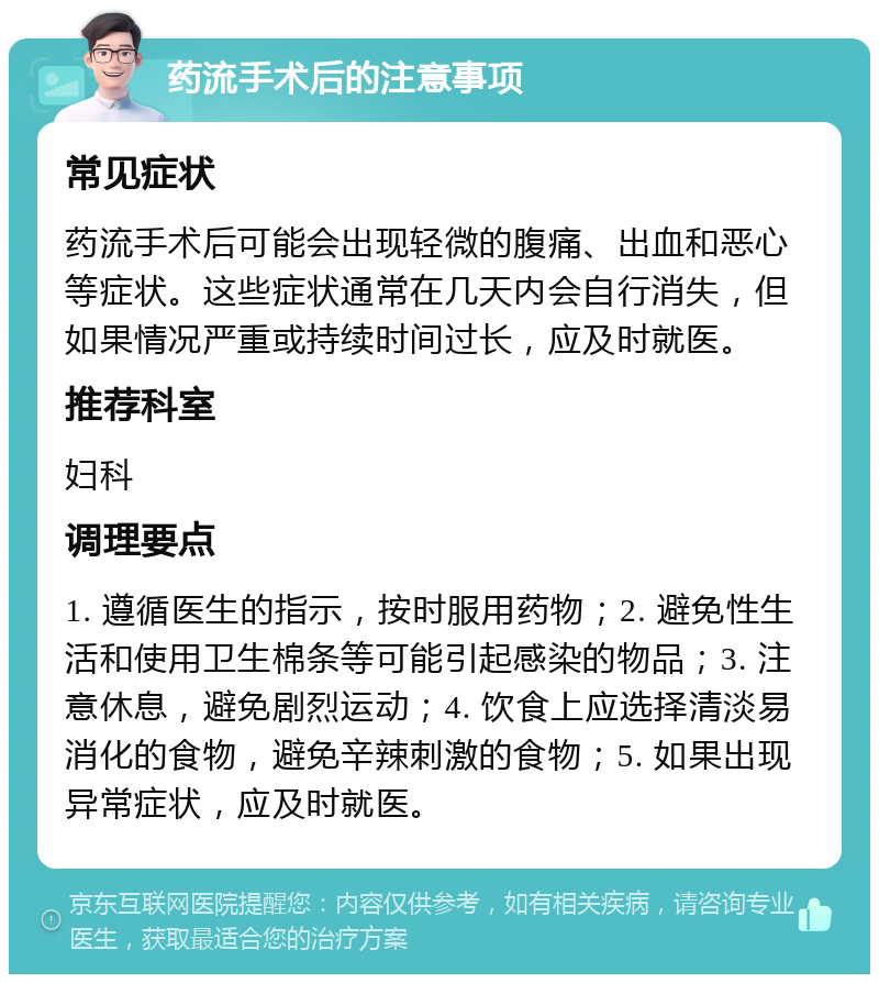 药流手术后的注意事项 常见症状 药流手术后可能会出现轻微的腹痛、出血和恶心等症状。这些症状通常在几天内会自行消失，但如果情况严重或持续时间过长，应及时就医。 推荐科室 妇科 调理要点 1. 遵循医生的指示，按时服用药物；2. 避免性生活和使用卫生棉条等可能引起感染的物品；3. 注意休息，避免剧烈运动；4. 饮食上应选择清淡易消化的食物，避免辛辣刺激的食物；5. 如果出现异常症状，应及时就医。