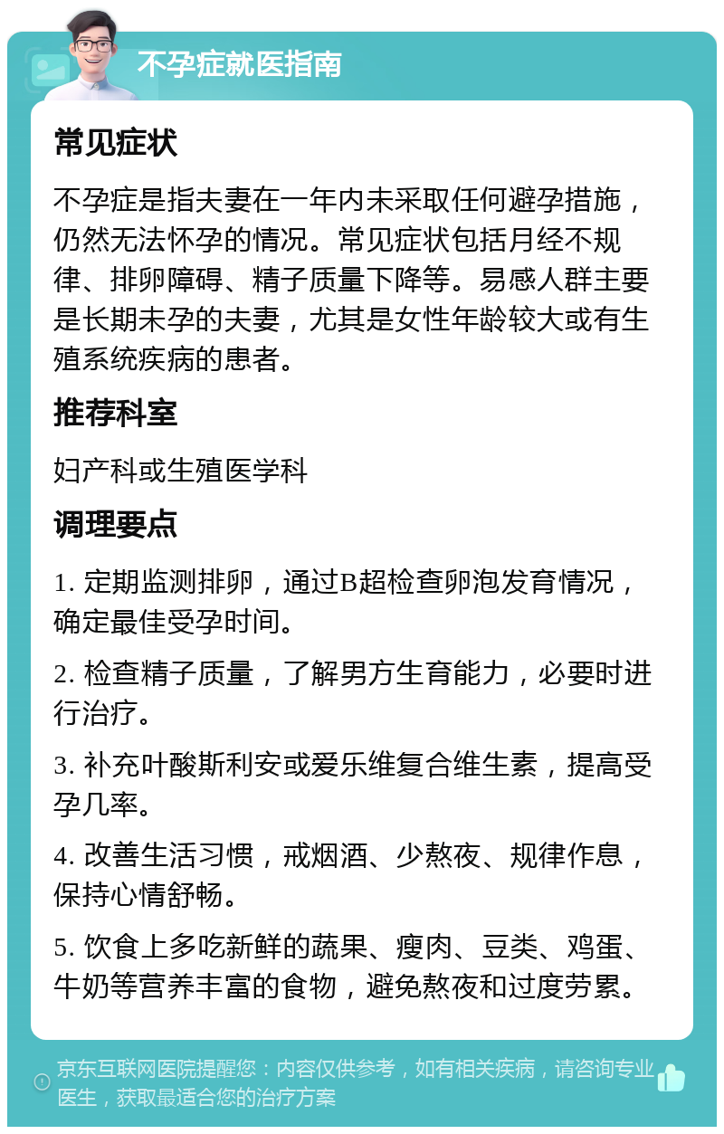 不孕症就医指南 常见症状 不孕症是指夫妻在一年内未采取任何避孕措施，仍然无法怀孕的情况。常见症状包括月经不规律、排卵障碍、精子质量下降等。易感人群主要是长期未孕的夫妻，尤其是女性年龄较大或有生殖系统疾病的患者。 推荐科室 妇产科或生殖医学科 调理要点 1. 定期监测排卵，通过B超检查卵泡发育情况，确定最佳受孕时间。 2. 检查精子质量，了解男方生育能力，必要时进行治疗。 3. 补充叶酸斯利安或爱乐维复合维生素，提高受孕几率。 4. 改善生活习惯，戒烟酒、少熬夜、规律作息，保持心情舒畅。 5. 饮食上多吃新鲜的蔬果、瘦肉、豆类、鸡蛋、牛奶等营养丰富的食物，避免熬夜和过度劳累。