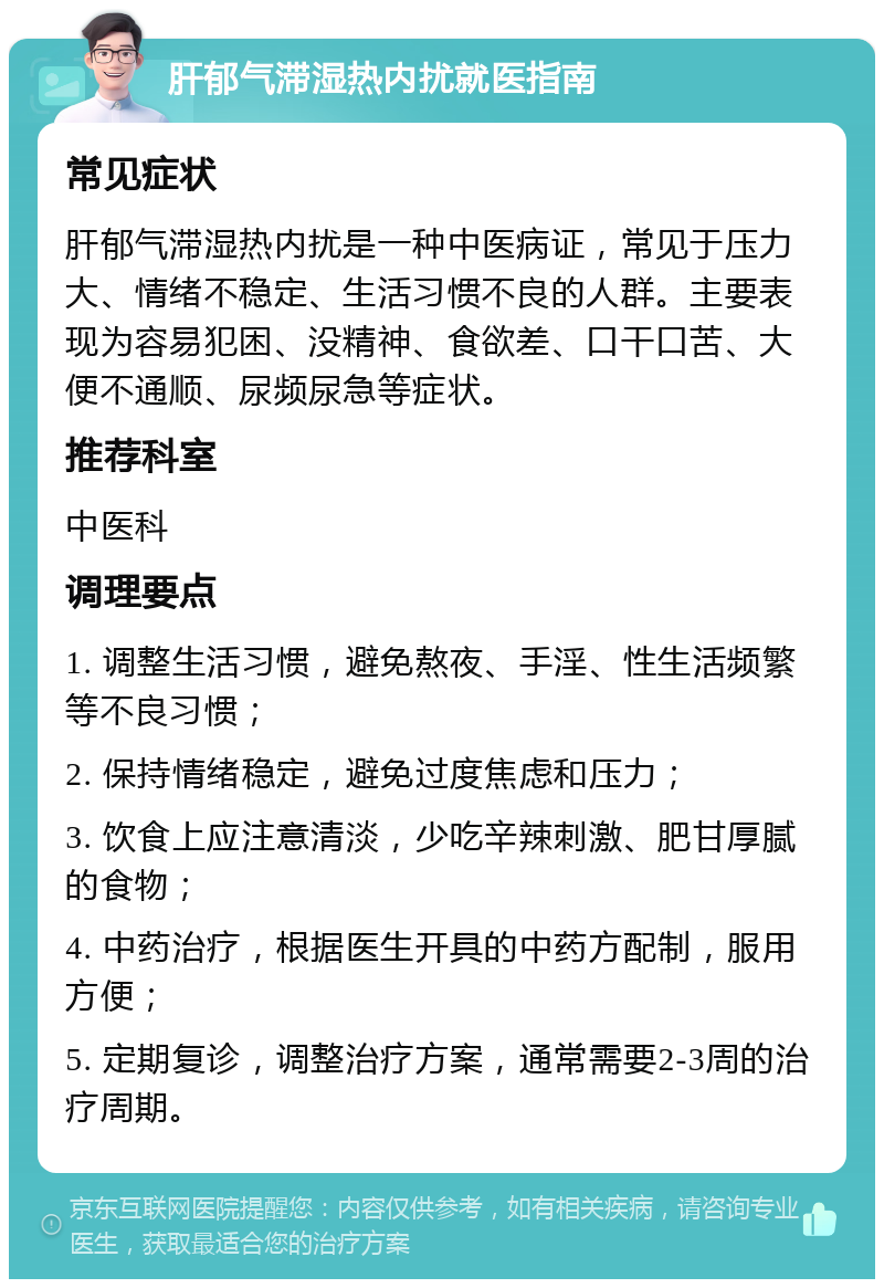 肝郁气滞湿热内扰就医指南 常见症状 肝郁气滞湿热内扰是一种中医病证，常见于压力大、情绪不稳定、生活习惯不良的人群。主要表现为容易犯困、没精神、食欲差、口干口苦、大便不通顺、尿频尿急等症状。 推荐科室 中医科 调理要点 1. 调整生活习惯，避免熬夜、手淫、性生活频繁等不良习惯； 2. 保持情绪稳定，避免过度焦虑和压力； 3. 饮食上应注意清淡，少吃辛辣刺激、肥甘厚腻的食物； 4. 中药治疗，根据医生开具的中药方配制，服用方便； 5. 定期复诊，调整治疗方案，通常需要2-3周的治疗周期。