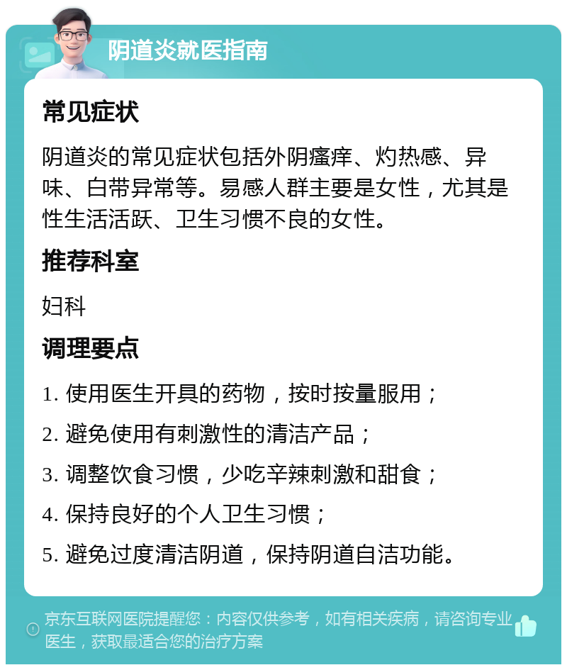 阴道炎就医指南 常见症状 阴道炎的常见症状包括外阴瘙痒、灼热感、异味、白带异常等。易感人群主要是女性，尤其是性生活活跃、卫生习惯不良的女性。 推荐科室 妇科 调理要点 1. 使用医生开具的药物，按时按量服用； 2. 避免使用有刺激性的清洁产品； 3. 调整饮食习惯，少吃辛辣刺激和甜食； 4. 保持良好的个人卫生习惯； 5. 避免过度清洁阴道，保持阴道自洁功能。