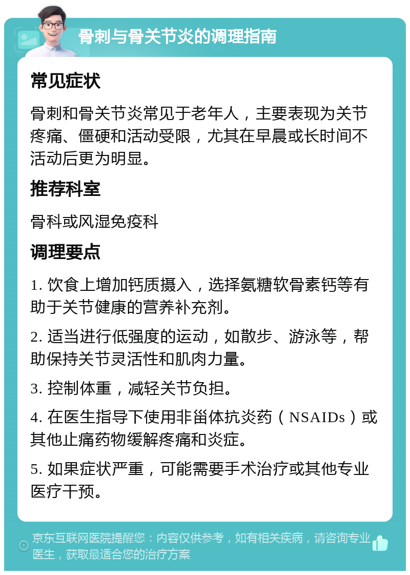 骨刺与骨关节炎的调理指南 常见症状 骨刺和骨关节炎常见于老年人，主要表现为关节疼痛、僵硬和活动受限，尤其在早晨或长时间不活动后更为明显。 推荐科室 骨科或风湿免疫科 调理要点 1. 饮食上增加钙质摄入，选择氨糖软骨素钙等有助于关节健康的营养补充剂。 2. 适当进行低强度的运动，如散步、游泳等，帮助保持关节灵活性和肌肉力量。 3. 控制体重，减轻关节负担。 4. 在医生指导下使用非甾体抗炎药（NSAIDs）或其他止痛药物缓解疼痛和炎症。 5. 如果症状严重，可能需要手术治疗或其他专业医疗干预。