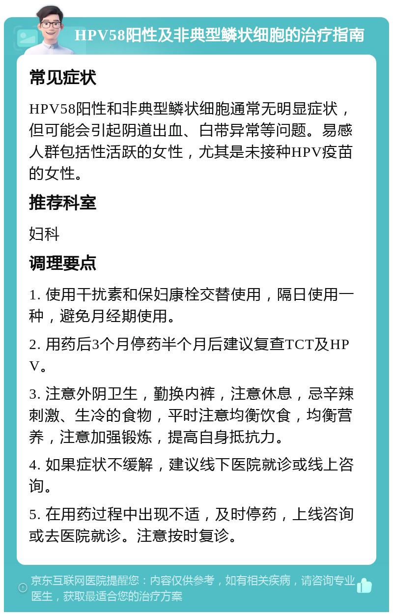 HPV58阳性及非典型鳞状细胞的治疗指南 常见症状 HPV58阳性和非典型鳞状细胞通常无明显症状，但可能会引起阴道出血、白带异常等问题。易感人群包括性活跃的女性，尤其是未接种HPV疫苗的女性。 推荐科室 妇科 调理要点 1. 使用干扰素和保妇康栓交替使用，隔日使用一种，避免月经期使用。 2. 用药后3个月停药半个月后建议复查TCT及HPV。 3. 注意外阴卫生，勤换内裤，注意休息，忌辛辣刺激、生冷的食物，平时注意均衡饮食，均衡营养，注意加强锻炼，提高自身抵抗力。 4. 如果症状不缓解，建议线下医院就诊或线上咨询。 5. 在用药过程中出现不适，及时停药，上线咨询或去医院就诊。注意按时复诊。