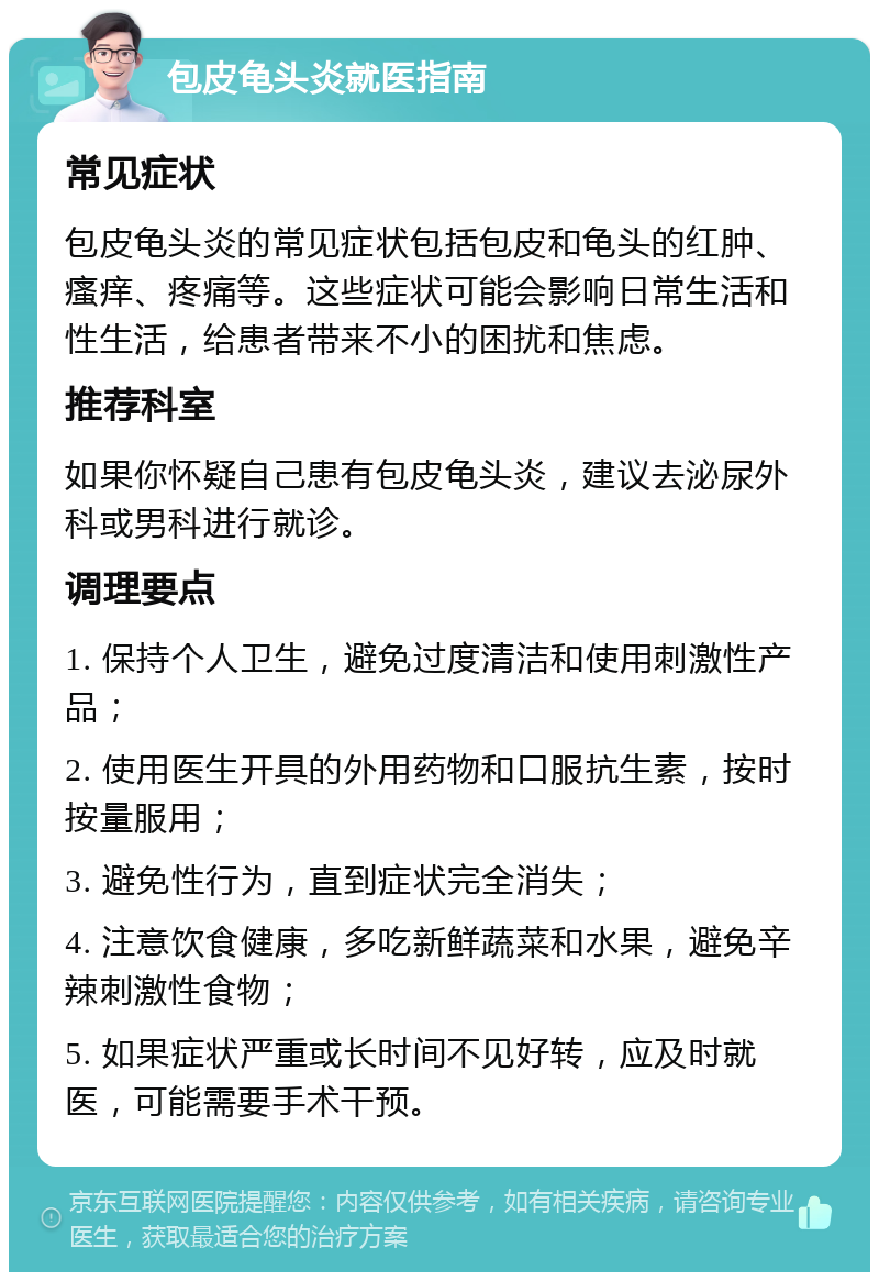 包皮龟头炎就医指南 常见症状 包皮龟头炎的常见症状包括包皮和龟头的红肿、瘙痒、疼痛等。这些症状可能会影响日常生活和性生活，给患者带来不小的困扰和焦虑。 推荐科室 如果你怀疑自己患有包皮龟头炎，建议去泌尿外科或男科进行就诊。 调理要点 1. 保持个人卫生，避免过度清洁和使用刺激性产品； 2. 使用医生开具的外用药物和口服抗生素，按时按量服用； 3. 避免性行为，直到症状完全消失； 4. 注意饮食健康，多吃新鲜蔬菜和水果，避免辛辣刺激性食物； 5. 如果症状严重或长时间不见好转，应及时就医，可能需要手术干预。