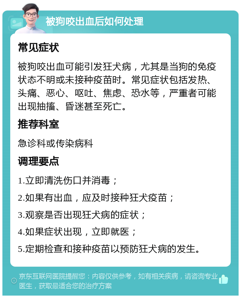 被狗咬出血后如何处理 常见症状 被狗咬出血可能引发狂犬病，尤其是当狗的免疫状态不明或未接种疫苗时。常见症状包括发热、头痛、恶心、呕吐、焦虑、恐水等，严重者可能出现抽搐、昏迷甚至死亡。 推荐科室 急诊科或传染病科 调理要点 1.立即清洗伤口并消毒； 2.如果有出血，应及时接种狂犬疫苗； 3.观察是否出现狂犬病的症状； 4.如果症状出现，立即就医； 5.定期检查和接种疫苗以预防狂犬病的发生。