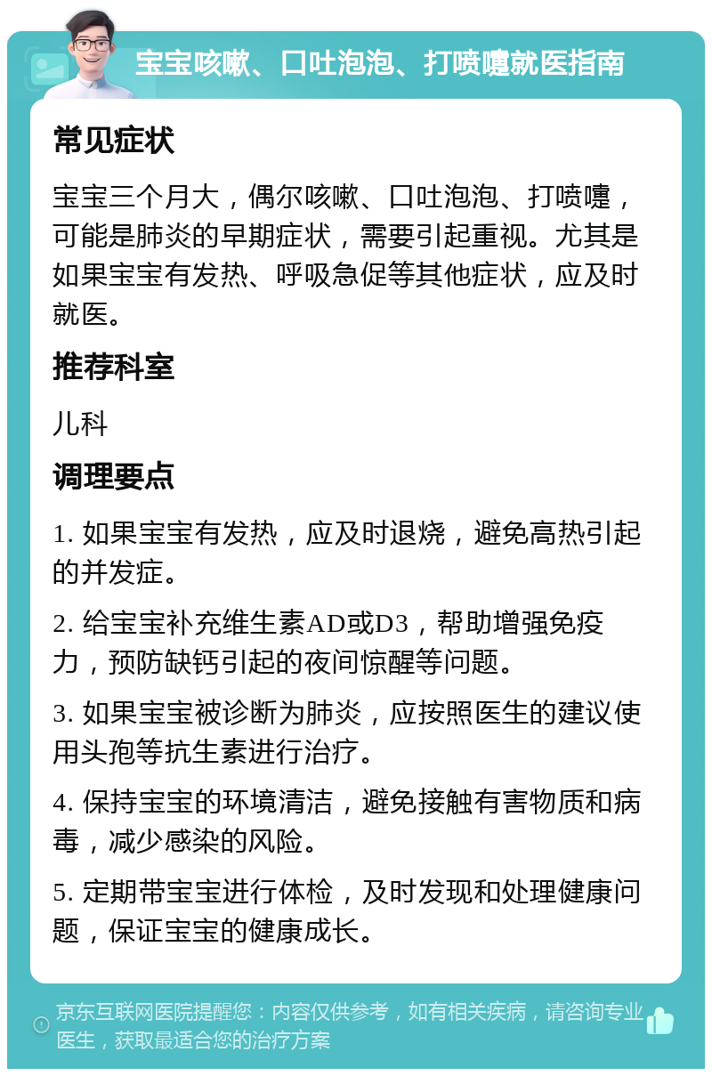 宝宝咳嗽、口吐泡泡、打喷嚏就医指南 常见症状 宝宝三个月大，偶尔咳嗽、口吐泡泡、打喷嚏，可能是肺炎的早期症状，需要引起重视。尤其是如果宝宝有发热、呼吸急促等其他症状，应及时就医。 推荐科室 儿科 调理要点 1. 如果宝宝有发热，应及时退烧，避免高热引起的并发症。 2. 给宝宝补充维生素AD或D3，帮助增强免疫力，预防缺钙引起的夜间惊醒等问题。 3. 如果宝宝被诊断为肺炎，应按照医生的建议使用头孢等抗生素进行治疗。 4. 保持宝宝的环境清洁，避免接触有害物质和病毒，减少感染的风险。 5. 定期带宝宝进行体检，及时发现和处理健康问题，保证宝宝的健康成长。