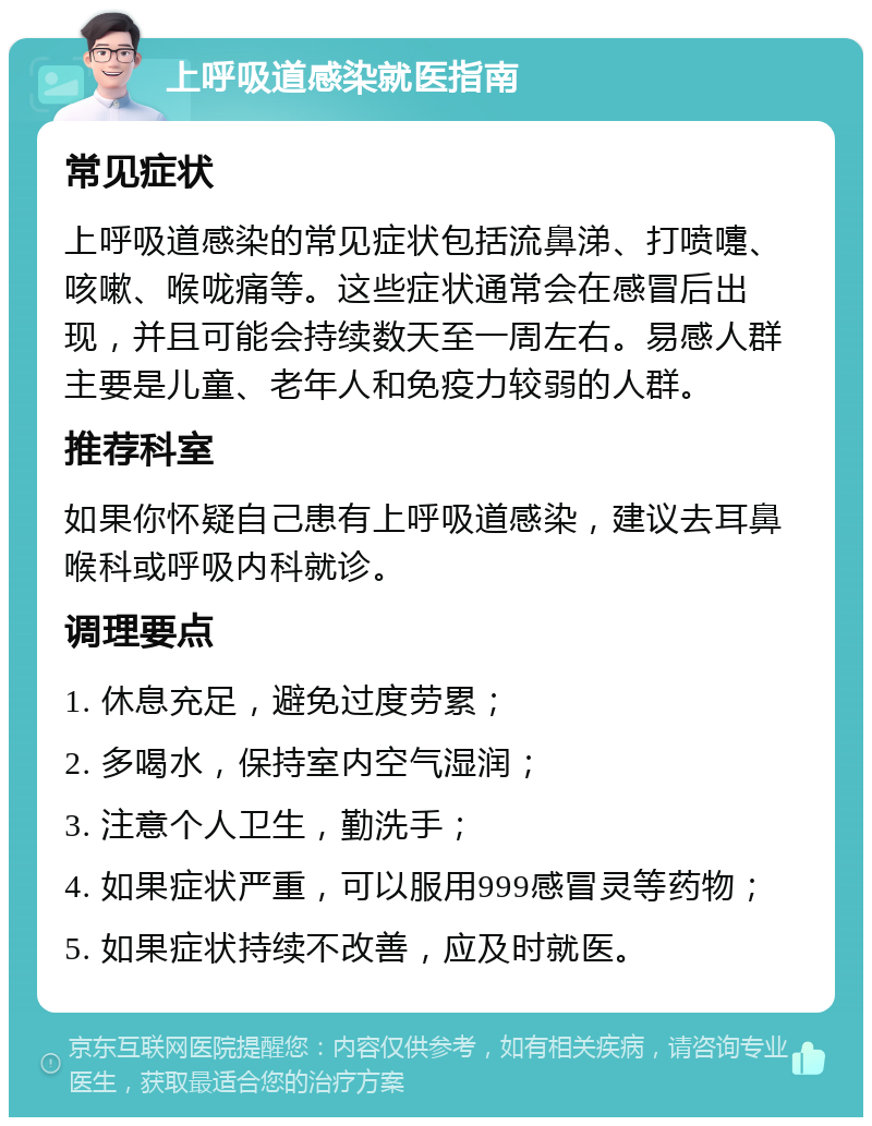 上呼吸道感染就医指南 常见症状 上呼吸道感染的常见症状包括流鼻涕、打喷嚏、咳嗽、喉咙痛等。这些症状通常会在感冒后出现，并且可能会持续数天至一周左右。易感人群主要是儿童、老年人和免疫力较弱的人群。 推荐科室 如果你怀疑自己患有上呼吸道感染，建议去耳鼻喉科或呼吸内科就诊。 调理要点 1. 休息充足，避免过度劳累； 2. 多喝水，保持室内空气湿润； 3. 注意个人卫生，勤洗手； 4. 如果症状严重，可以服用999感冒灵等药物； 5. 如果症状持续不改善，应及时就医。