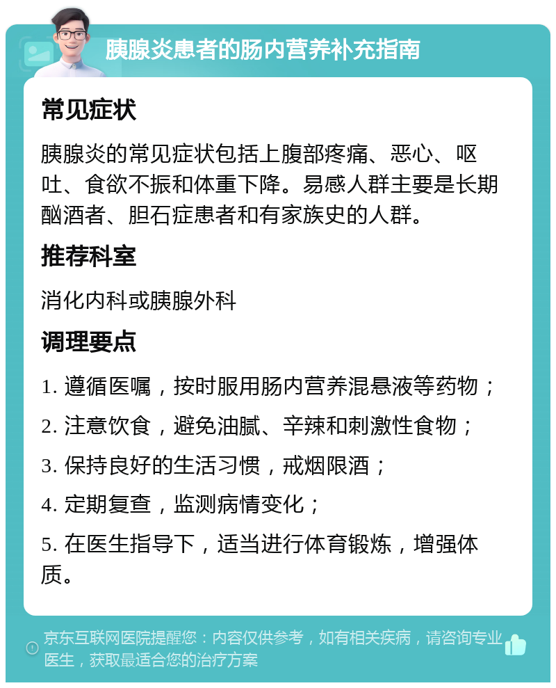 胰腺炎患者的肠内营养补充指南 常见症状 胰腺炎的常见症状包括上腹部疼痛、恶心、呕吐、食欲不振和体重下降。易感人群主要是长期酗酒者、胆石症患者和有家族史的人群。 推荐科室 消化内科或胰腺外科 调理要点 1. 遵循医嘱，按时服用肠内营养混悬液等药物； 2. 注意饮食，避免油腻、辛辣和刺激性食物； 3. 保持良好的生活习惯，戒烟限酒； 4. 定期复查，监测病情变化； 5. 在医生指导下，适当进行体育锻炼，增强体质。