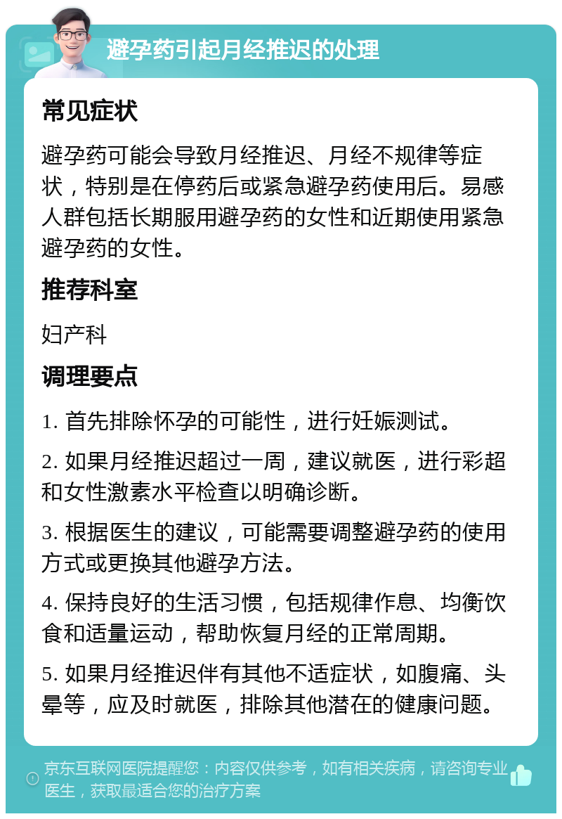 避孕药引起月经推迟的处理 常见症状 避孕药可能会导致月经推迟、月经不规律等症状，特别是在停药后或紧急避孕药使用后。易感人群包括长期服用避孕药的女性和近期使用紧急避孕药的女性。 推荐科室 妇产科 调理要点 1. 首先排除怀孕的可能性，进行妊娠测试。 2. 如果月经推迟超过一周，建议就医，进行彩超和女性激素水平检查以明确诊断。 3. 根据医生的建议，可能需要调整避孕药的使用方式或更换其他避孕方法。 4. 保持良好的生活习惯，包括规律作息、均衡饮食和适量运动，帮助恢复月经的正常周期。 5. 如果月经推迟伴有其他不适症状，如腹痛、头晕等，应及时就医，排除其他潜在的健康问题。