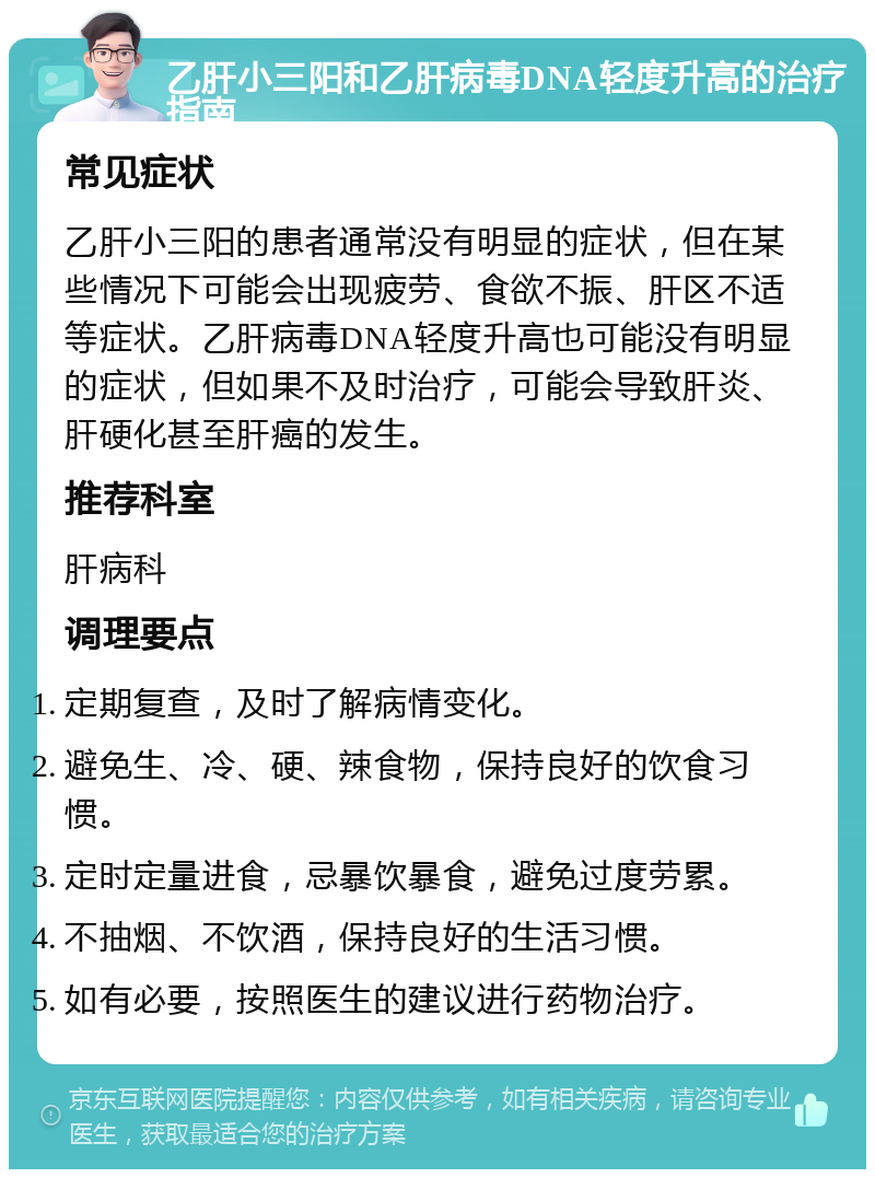 乙肝小三阳和乙肝病毒DNA轻度升高的治疗指南 常见症状 乙肝小三阳的患者通常没有明显的症状，但在某些情况下可能会出现疲劳、食欲不振、肝区不适等症状。乙肝病毒DNA轻度升高也可能没有明显的症状，但如果不及时治疗，可能会导致肝炎、肝硬化甚至肝癌的发生。 推荐科室 肝病科 调理要点 定期复查，及时了解病情变化。 避免生、冷、硬、辣食物，保持良好的饮食习惯。 定时定量进食，忌暴饮暴食，避免过度劳累。 不抽烟、不饮酒，保持良好的生活习惯。 如有必要，按照医生的建议进行药物治疗。