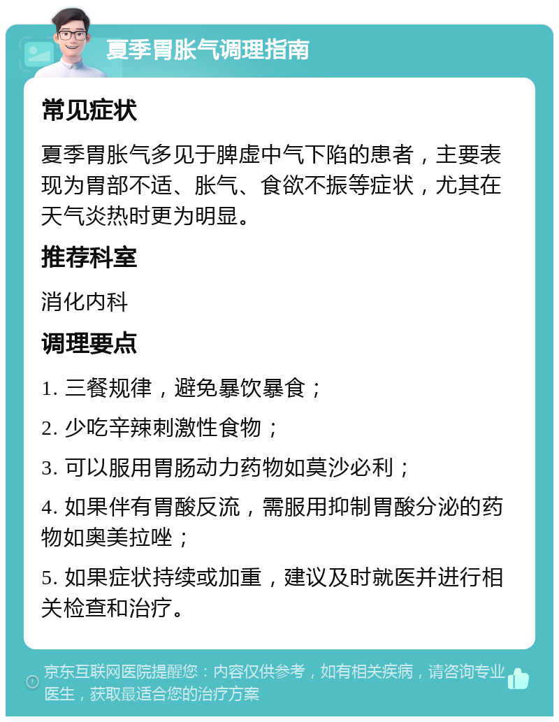 夏季胃胀气调理指南 常见症状 夏季胃胀气多见于脾虚中气下陷的患者，主要表现为胃部不适、胀气、食欲不振等症状，尤其在天气炎热时更为明显。 推荐科室 消化内科 调理要点 1. 三餐规律，避免暴饮暴食； 2. 少吃辛辣刺激性食物； 3. 可以服用胃肠动力药物如莫沙必利； 4. 如果伴有胃酸反流，需服用抑制胃酸分泌的药物如奥美拉唑； 5. 如果症状持续或加重，建议及时就医并进行相关检查和治疗。