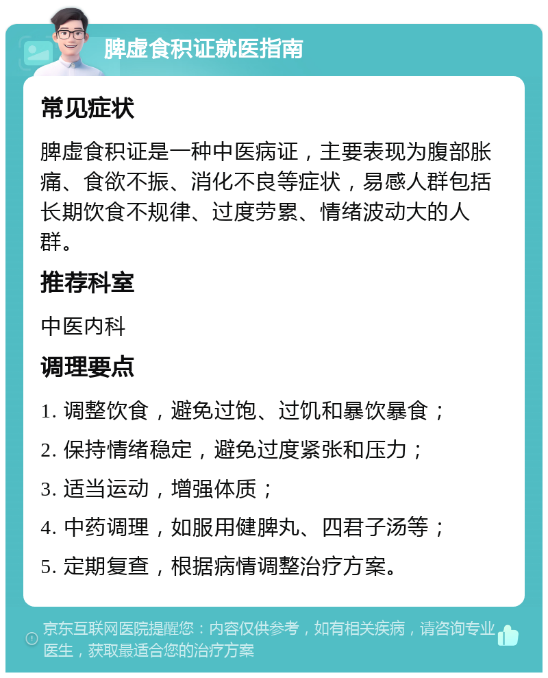 脾虚食积证就医指南 常见症状 脾虚食积证是一种中医病证，主要表现为腹部胀痛、食欲不振、消化不良等症状，易感人群包括长期饮食不规律、过度劳累、情绪波动大的人群。 推荐科室 中医内科 调理要点 1. 调整饮食，避免过饱、过饥和暴饮暴食； 2. 保持情绪稳定，避免过度紧张和压力； 3. 适当运动，增强体质； 4. 中药调理，如服用健脾丸、四君子汤等； 5. 定期复查，根据病情调整治疗方案。