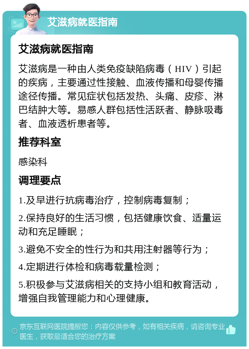 艾滋病就医指南 艾滋病就医指南 艾滋病是一种由人类免疫缺陷病毒（HIV）引起的疾病，主要通过性接触、血液传播和母婴传播途径传播。常见症状包括发热、头痛、皮疹、淋巴结肿大等。易感人群包括性活跃者、静脉吸毒者、血液透析患者等。 推荐科室 感染科 调理要点 1.及早进行抗病毒治疗，控制病毒复制； 2.保持良好的生活习惯，包括健康饮食、适量运动和充足睡眠； 3.避免不安全的性行为和共用注射器等行为； 4.定期进行体检和病毒载量检测； 5.积极参与艾滋病相关的支持小组和教育活动，增强自我管理能力和心理健康。