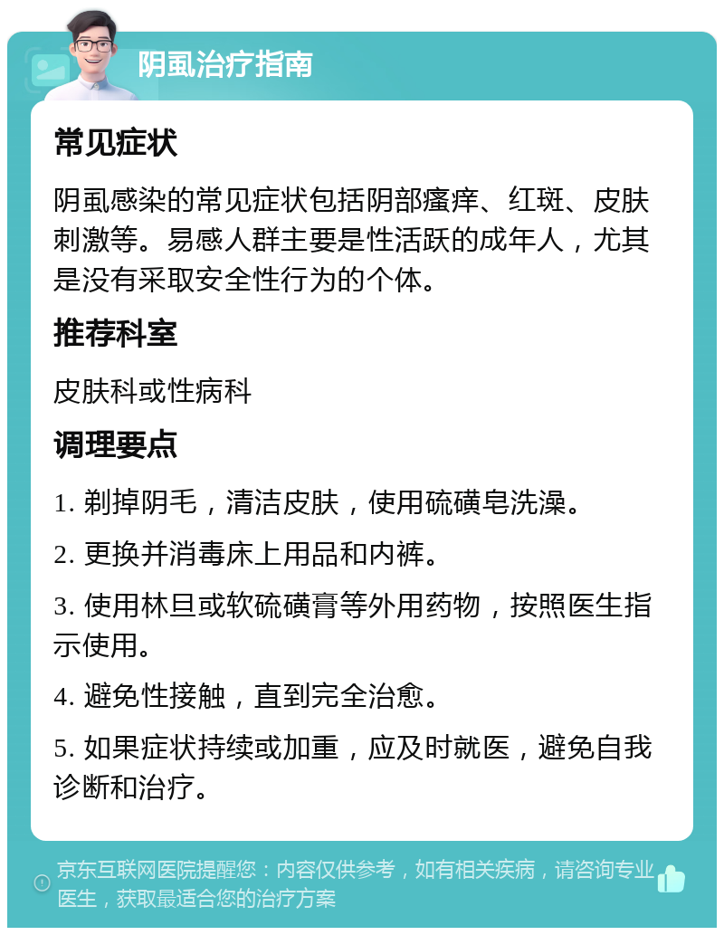 阴虱治疗指南 常见症状 阴虱感染的常见症状包括阴部瘙痒、红斑、皮肤刺激等。易感人群主要是性活跃的成年人，尤其是没有采取安全性行为的个体。 推荐科室 皮肤科或性病科 调理要点 1. 剃掉阴毛，清洁皮肤，使用硫磺皂洗澡。 2. 更换并消毒床上用品和内裤。 3. 使用林旦或软硫磺膏等外用药物，按照医生指示使用。 4. 避免性接触，直到完全治愈。 5. 如果症状持续或加重，应及时就医，避免自我诊断和治疗。