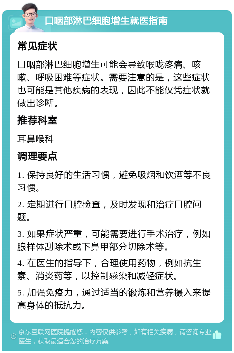 口咽部淋巴细胞增生就医指南 常见症状 口咽部淋巴细胞增生可能会导致喉咙疼痛、咳嗽、呼吸困难等症状。需要注意的是，这些症状也可能是其他疾病的表现，因此不能仅凭症状就做出诊断。 推荐科室 耳鼻喉科 调理要点 1. 保持良好的生活习惯，避免吸烟和饮酒等不良习惯。 2. 定期进行口腔检查，及时发现和治疗口腔问题。 3. 如果症状严重，可能需要进行手术治疗，例如腺样体刮除术或下鼻甲部分切除术等。 4. 在医生的指导下，合理使用药物，例如抗生素、消炎药等，以控制感染和减轻症状。 5. 加强免疫力，通过适当的锻炼和营养摄入来提高身体的抵抗力。