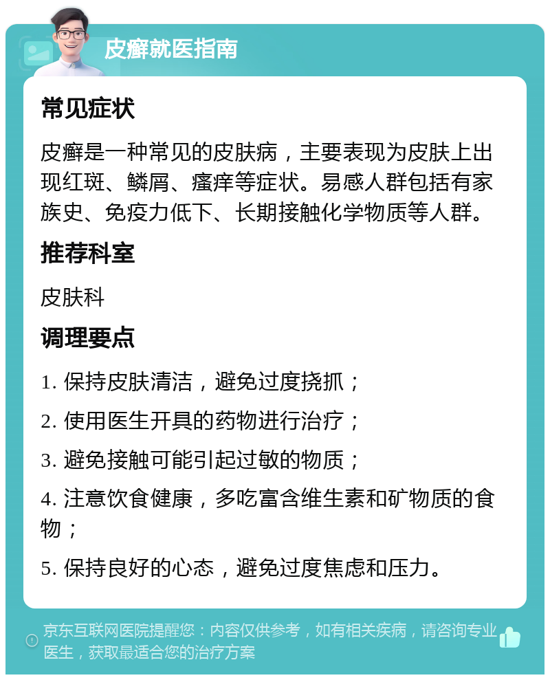 皮癣就医指南 常见症状 皮癣是一种常见的皮肤病，主要表现为皮肤上出现红斑、鳞屑、瘙痒等症状。易感人群包括有家族史、免疫力低下、长期接触化学物质等人群。 推荐科室 皮肤科 调理要点 1. 保持皮肤清洁，避免过度挠抓； 2. 使用医生开具的药物进行治疗； 3. 避免接触可能引起过敏的物质； 4. 注意饮食健康，多吃富含维生素和矿物质的食物； 5. 保持良好的心态，避免过度焦虑和压力。