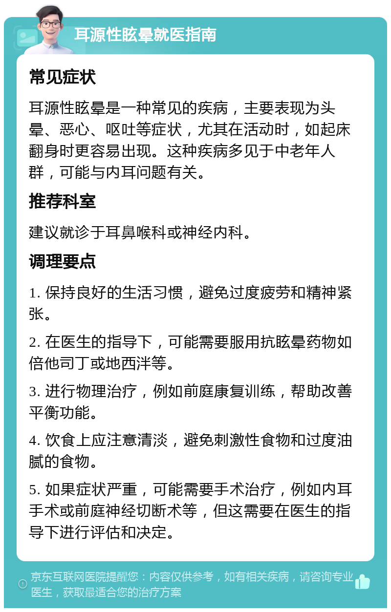 耳源性眩晕就医指南 常见症状 耳源性眩晕是一种常见的疾病，主要表现为头晕、恶心、呕吐等症状，尤其在活动时，如起床翻身时更容易出现。这种疾病多见于中老年人群，可能与内耳问题有关。 推荐科室 建议就诊于耳鼻喉科或神经内科。 调理要点 1. 保持良好的生活习惯，避免过度疲劳和精神紧张。 2. 在医生的指导下，可能需要服用抗眩晕药物如倍他司丁或地西泮等。 3. 进行物理治疗，例如前庭康复训练，帮助改善平衡功能。 4. 饮食上应注意清淡，避免刺激性食物和过度油腻的食物。 5. 如果症状严重，可能需要手术治疗，例如内耳手术或前庭神经切断术等，但这需要在医生的指导下进行评估和决定。