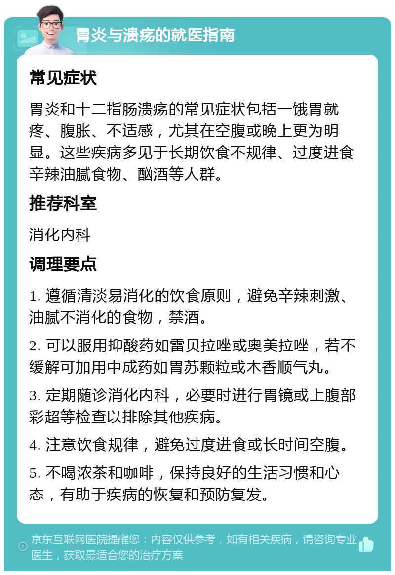 胃炎与溃疡的就医指南 常见症状 胃炎和十二指肠溃疡的常见症状包括一饿胃就疼、腹胀、不适感，尤其在空腹或晚上更为明显。这些疾病多见于长期饮食不规律、过度进食辛辣油腻食物、酗酒等人群。 推荐科室 消化内科 调理要点 1. 遵循清淡易消化的饮食原则，避免辛辣刺激、油腻不消化的食物，禁酒。 2. 可以服用抑酸药如雷贝拉唑或奥美拉唑，若不缓解可加用中成药如胃苏颗粒或木香顺气丸。 3. 定期随诊消化内科，必要时进行胃镜或上腹部彩超等检查以排除其他疾病。 4. 注意饮食规律，避免过度进食或长时间空腹。 5. 不喝浓茶和咖啡，保持良好的生活习惯和心态，有助于疾病的恢复和预防复发。