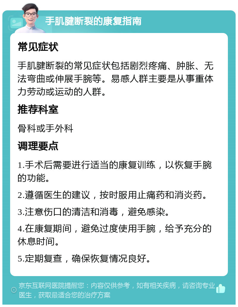 手肌腱断裂的康复指南 常见症状 手肌腱断裂的常见症状包括剧烈疼痛、肿胀、无法弯曲或伸展手腕等。易感人群主要是从事重体力劳动或运动的人群。 推荐科室 骨科或手外科 调理要点 1.手术后需要进行适当的康复训练，以恢复手腕的功能。 2.遵循医生的建议，按时服用止痛药和消炎药。 3.注意伤口的清洁和消毒，避免感染。 4.在康复期间，避免过度使用手腕，给予充分的休息时间。 5.定期复查，确保恢复情况良好。